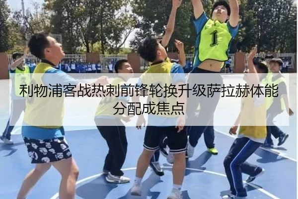 利物浦客战热刺前锋轮换升级萨拉赫体能分配成焦点
